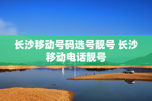 长沙移动号码选号靓号 长沙移动电话靓号