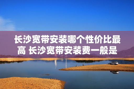 长沙宽带安装哪个性价比最高 长沙宽带安装费一般是多少