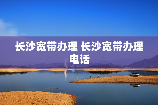 长沙宽带办理 长沙宽带办理电话