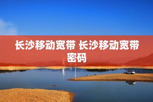 长沙移动宽带 长沙移动宽带密码