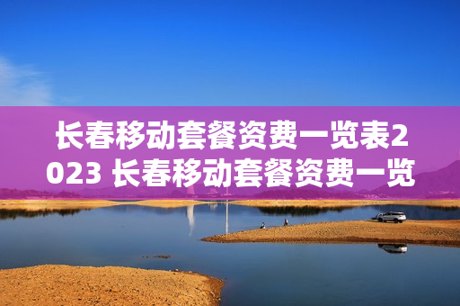 长春移动套餐资费一览表2023 长春移动套餐资费一览表2020