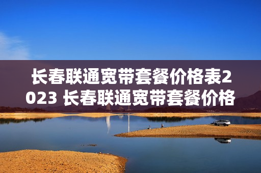 长春联通宽带套餐价格表2023 长春联通宽带套餐价格表2023年