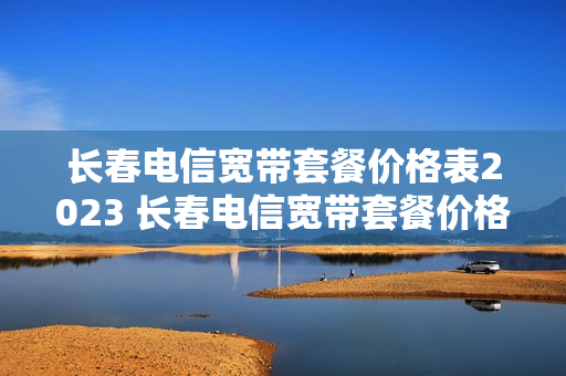 长春电信宽带套餐价格表2023 长春电信宽带套餐价格表2019