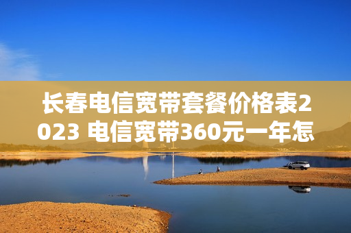 长春电信宽带套餐价格表2023 电信宽带360元一年怎么办理