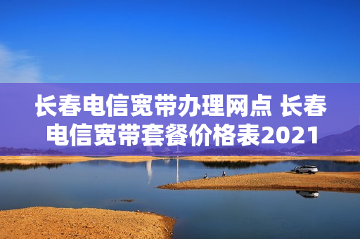 长春电信宽带办理网点 长春电信宽带套餐价格表2021