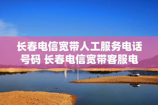 长春电信宽带人工服务电话号码 长春电信宽带客服电话多少