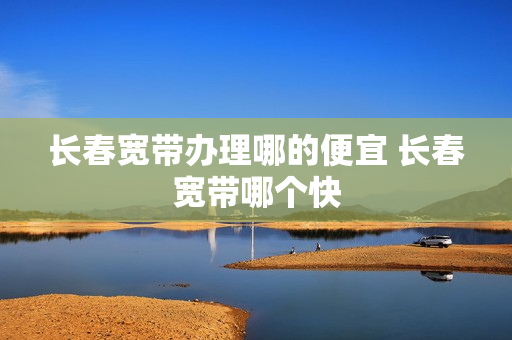 长春宽带办理哪的便宜 长春宽带哪个快