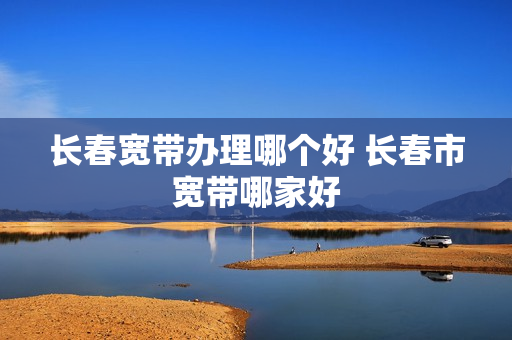长春宽带办理哪个好 长春市宽带哪家好