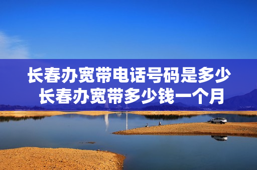 长春办宽带电话号码是多少 长春办宽带多少钱一个月