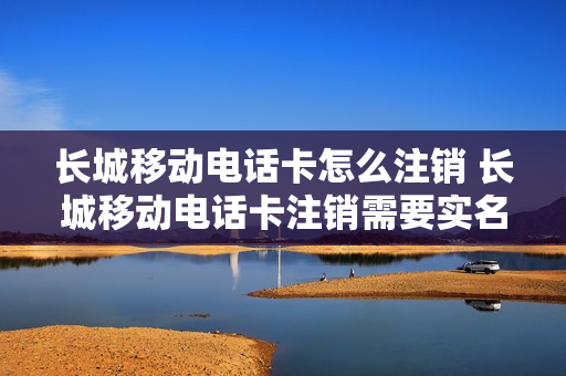 长城移动电话卡怎么注销 长城移动电话卡注销需要实名认证吗