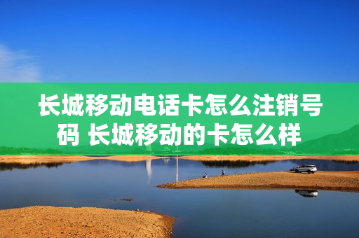 长城移动电话卡怎么注销号码 长城移动的卡怎么样