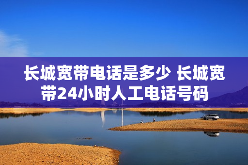 长城宽带电话是多少 长城宽带24小时人工电话号码