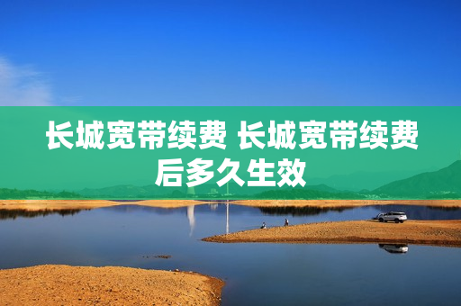 长城宽带续费 长城宽带续费后多久生效