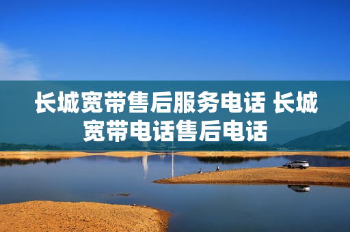 长城宽带售后服务电话 长城宽带电话售后电话
