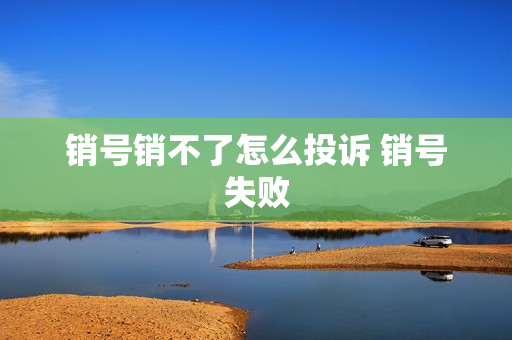 销号销不了怎么投诉 销号失败