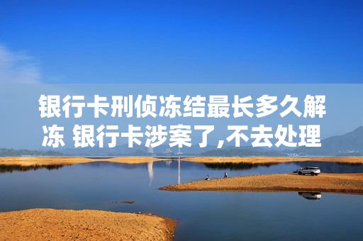 银行卡刑侦冻结最长多久解冻 银行卡涉案了,不去处理会怎么样