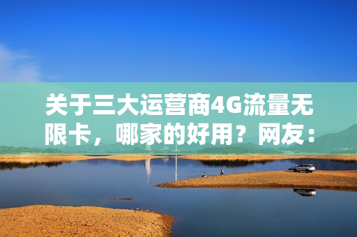 关于三大运营商4G流量无限卡，哪家的好用？网友：看完才明白！