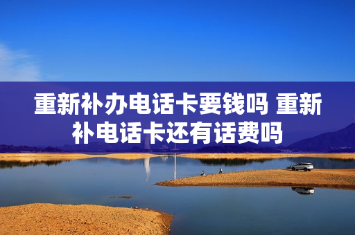重新补办电话卡要钱吗 重新补电话卡还有话费吗