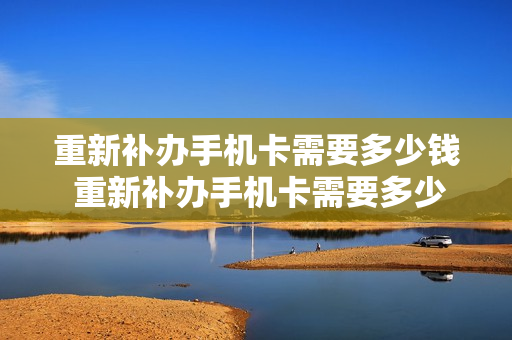 重新补办手机卡需要多少钱 重新补办手机卡需要多少钱一张