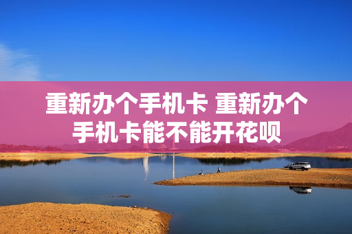 重新办个手机卡 重新办个手机卡能不能开花呗