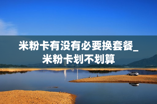 米粉卡有没有必要换套餐_米粉卡划不划算