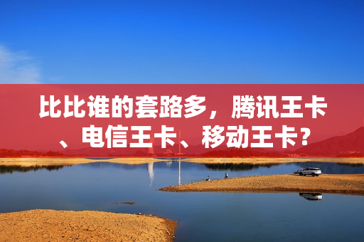 比比谁的套路多，腾讯王卡、电信王卡、移动王卡？