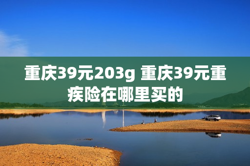 重庆39元203g 重庆39元重疾险在哪里买的