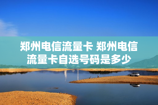 郑州电信流量卡 郑州电信流量卡自选号码是多少