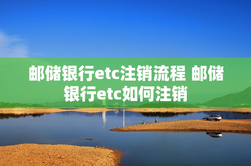邮储银行etc注销流程 邮储银行etc如何注销