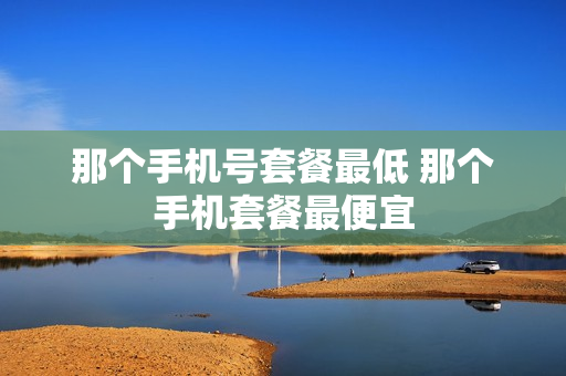 那个手机号套餐最低 那个手机套餐最便宜