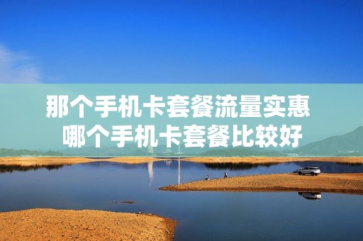 那个手机卡套餐流量实惠 哪个手机卡套餐比较好