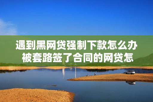 遇到黑网贷强制下款怎么办 被套路签了合同的网贷怎么办