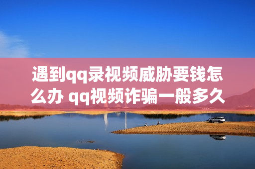 遇到qq录视频威胁要钱怎么办 qq视频诈骗一般多久把视频发出来