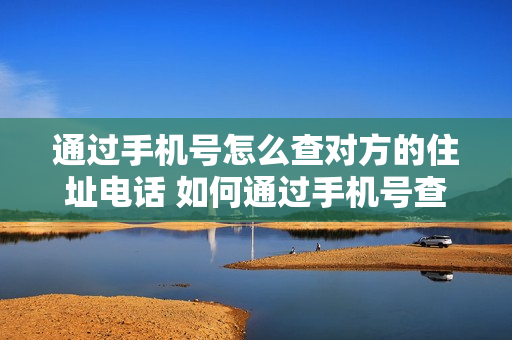 通过手机号怎么查对方的住址电话 如何通过手机号查对方住址