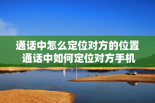 通话中怎么定位对方的位置 通话中如何定位对方手机位置