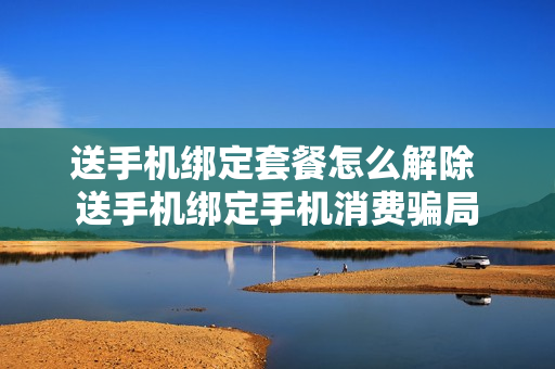 送手机绑定套餐怎么解除 送手机绑定手机消费骗局