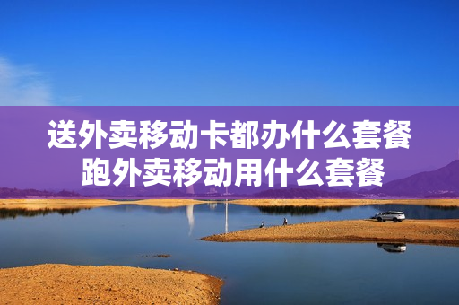 送外卖移动卡都办什么套餐 跑外卖移动用什么套餐