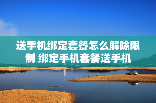送手机绑定套餐怎么解除限制 绑定手机套餐送手机