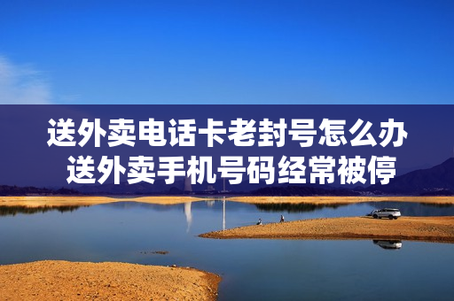 送外卖电话卡老封号怎么办 送外卖手机号码经常被停机