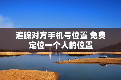追踪对方手机号位置 免费定位一个人的位置