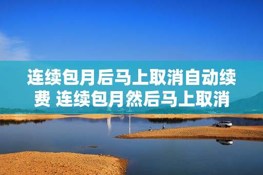 连续包月后马上取消自动续费 连续包月然后马上取消