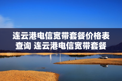 连云港电信宽带套餐价格表查询 连云港电信宽带套餐价格表查询官网