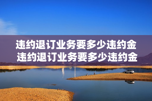 违约退订业务要多少违约金 违约退订业务要多少违约金才能退