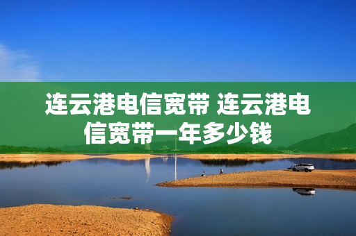 连云港电信宽带 连云港电信宽带一年多少钱
