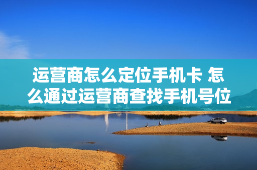 运营商怎么定位手机卡 怎么通过运营商查找手机号位置
