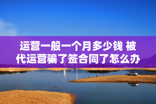 运营一般一个月多少钱 被代运营骗了签合同了怎么办
