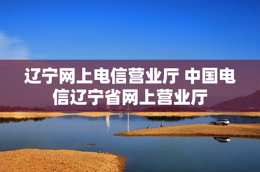 辽宁网上电信营业厅 中国电信辽宁省网上营业厅