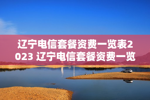 辽宁电信套餐资费一览表2023 辽宁电信套餐资费一览表2020