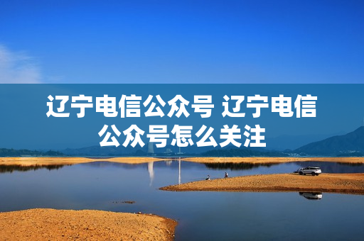 辽宁电信公众号 辽宁电信公众号怎么关注