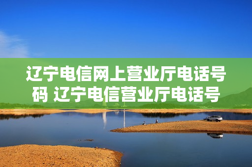 辽宁电信网上营业厅电话号码 辽宁电信营业厅电话号码是多少